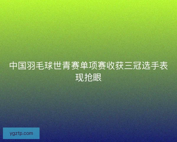 中国羽毛球世青赛单项赛收获三冠选手表现抢眼 中国羽毛球世青赛单项赛收获三冠选手表现抢眼