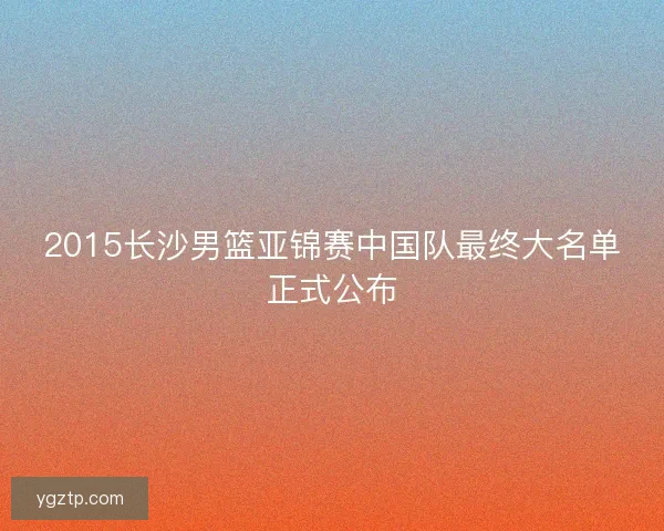 2015长沙男篮亚锦赛中国队最终大名单正式公布