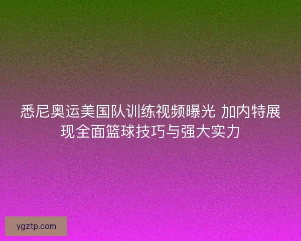 悉尼奥运美国队训练视频曝光 加内特展现全面篮球技巧与强大实力