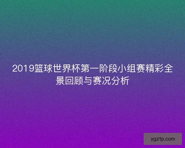 2019篮球世界杯第一阶段小组赛精彩全景回顾与赛况分析 2019篮球世界杯第一阶段小组赛精彩全景回顾与赛况分析