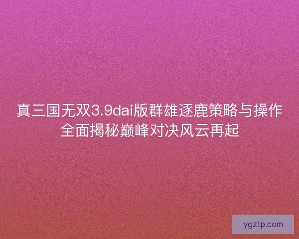 真三国无双3.9dai版群雄逐鹿策略与操作全面揭秘巅峰对决风云再起 真三国无双3.9dai版群雄逐鹿策略与操作全面揭秘巅峰对决风云再起