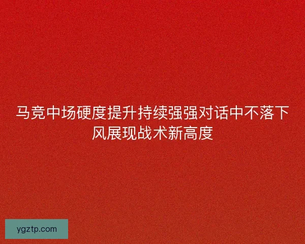 马竞中场硬度提升持续强强对话中不落下风展现战术新高度 马竞中场硬度提升持续强强对话中不落下风展现战术新高度