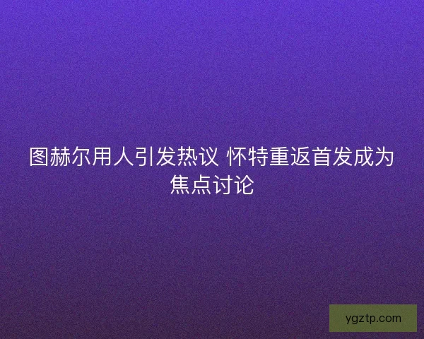 图赫尔用人引发热议 怀特重返首发成为焦点讨论 图赫尔用人引发热议 怀特重返首发成为焦点讨论
