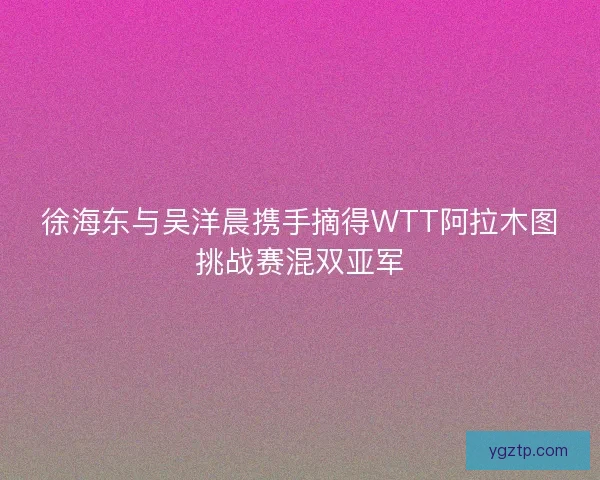 徐海东与吴洋晨携手摘得WTT阿拉木图挑战赛混双亚军