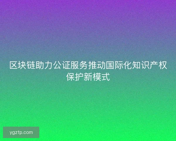 区块链助力公证服务推动国际化知识产权保护新模式 区块链助力公证服务推动国际化知识产权保护新模式