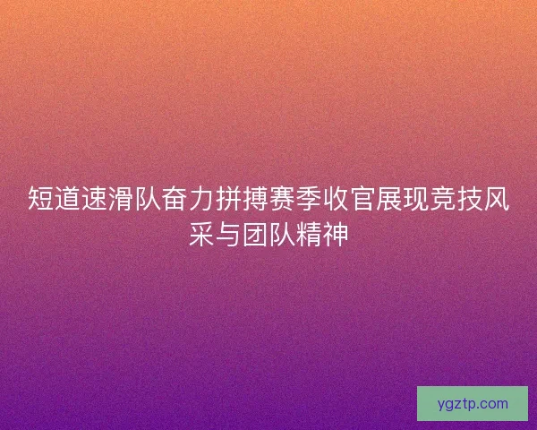 短道速滑队奋力拼搏赛季收官展现竞技风采与团队精神 短道速滑队奋力拼搏赛季收官展现竞技风采与团队精神