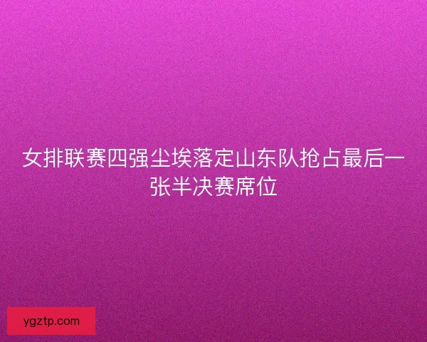 女排联赛四强尘埃落定山东队抢占最后一张半决赛席位