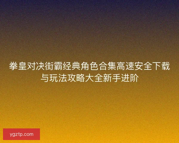 拳皇对决街霸经典角色合集高速安全下载与玩法攻略大全新手进阶