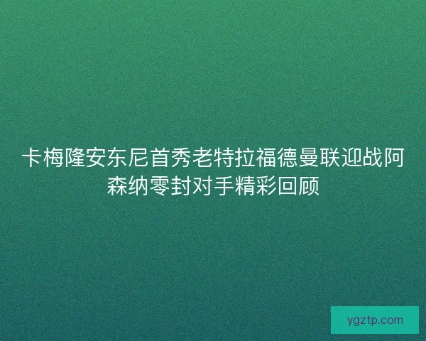 卡梅隆安东尼首秀老特拉福德曼联迎战阿森纳零封对手精彩回顾 卡梅隆安东尼首秀老特拉福德曼联迎战阿森纳零封对手精彩回顾